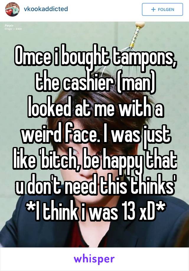 Omce i bought tampons, the cashier (man) looked at me with a weird face. I was just like 'bitch, be happy that u don't need this thinks'
*I think i was 13 xD*