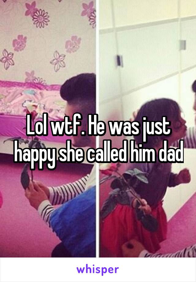 Lol wtf. He was just happy she called him dad
