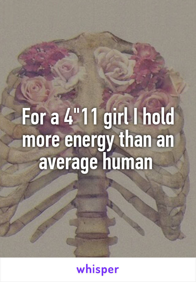 For a 4"11 girl I hold more energy than an average human 