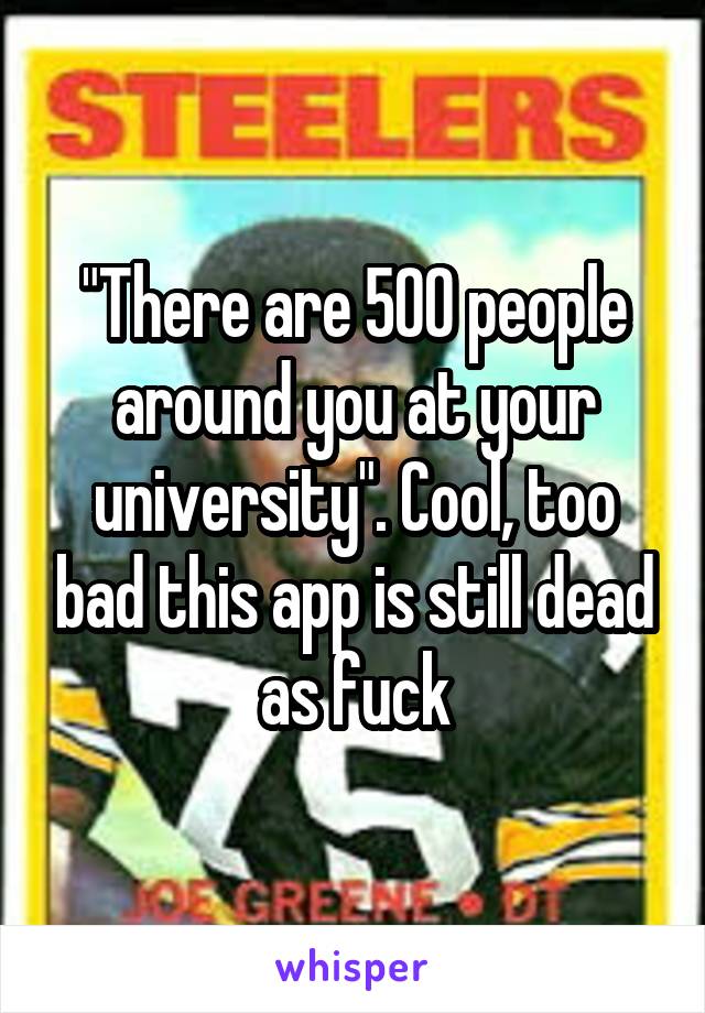 "There are 500 people around you at your university". Cool, too bad this app is still dead as fuck