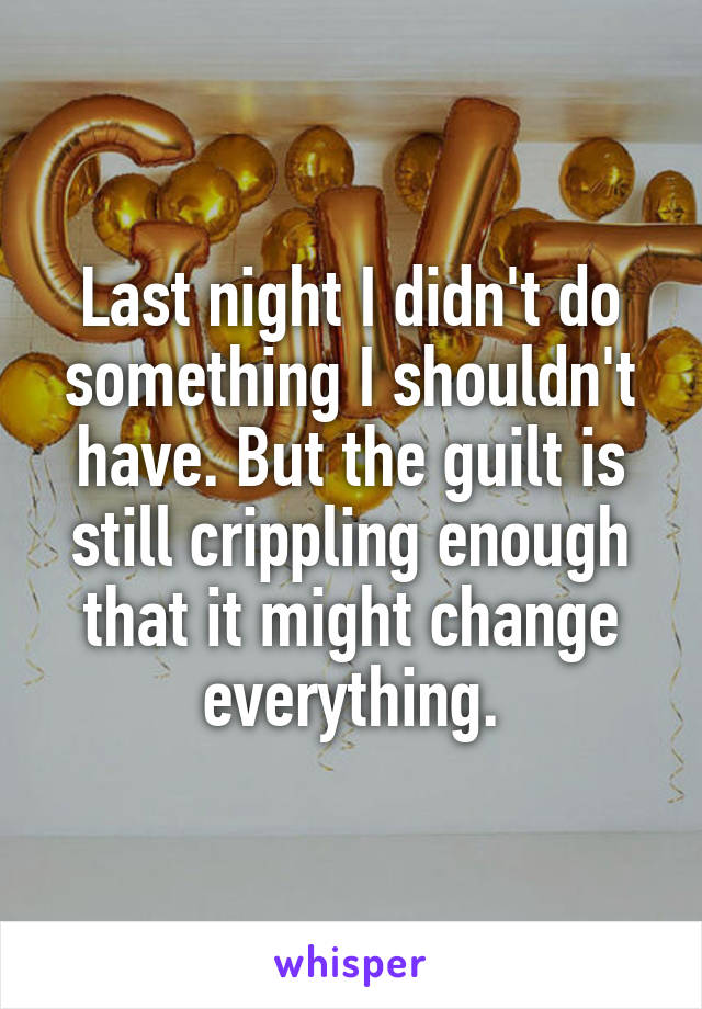 Last night I didn't do something I shouldn't have. But the guilt is still crippling enough that it might change everything.