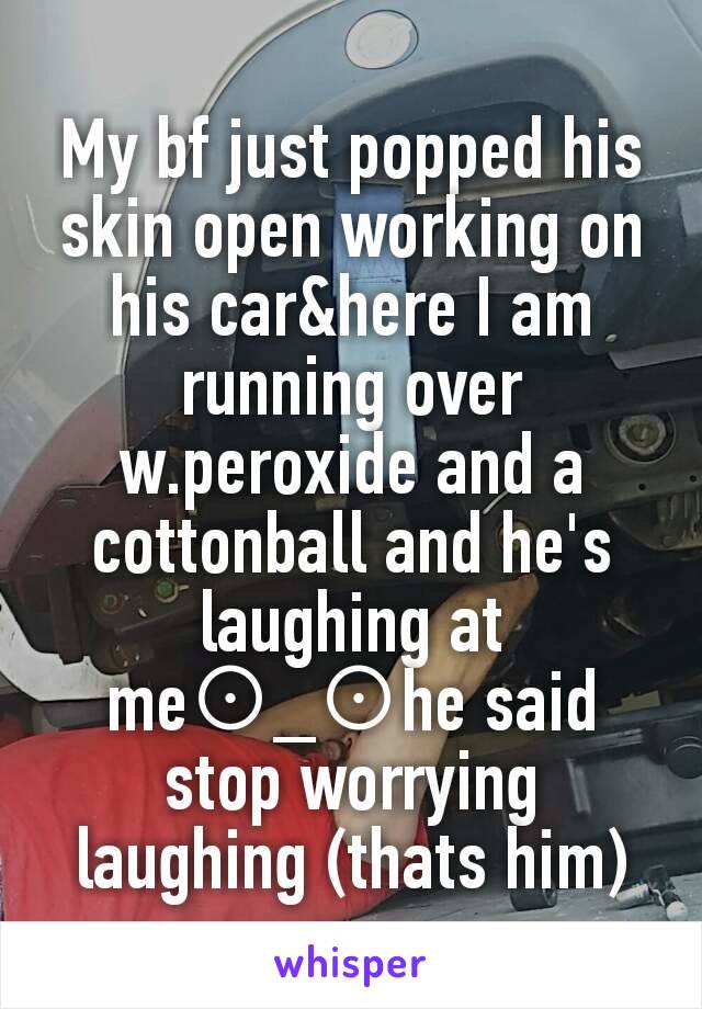 My bf just popped his skin open working on his car&here I am running over w.peroxide and a cottonball and he's laughing at me⊙_⊙he said stop worrying laughing (thats him)