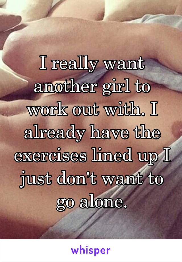 I really want another girl to work out with. I already have the exercises lined up I just don't want to go alone.