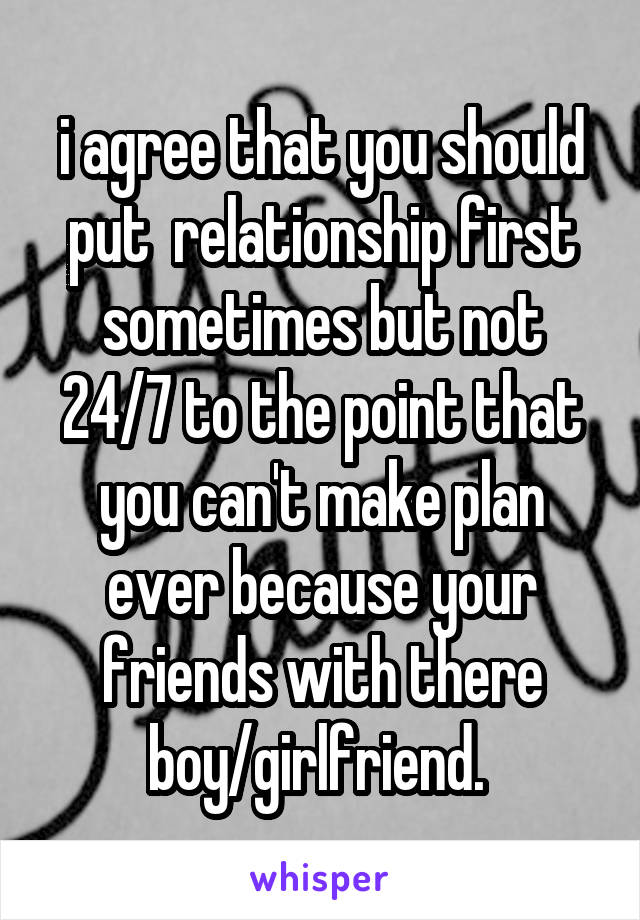 i agree that you should put  relationship first sometimes but not 24/7 to the point that you can't make plan ever because your friends with there boy/girlfriend. 