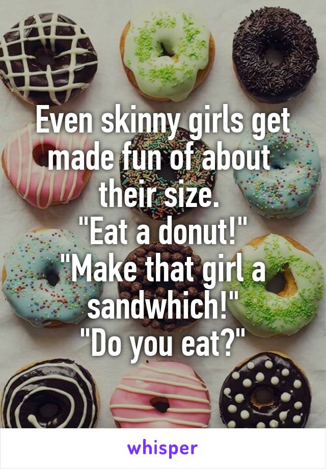 Even skinny girls get made fun of about  their size. 
"Eat a donut!"
"Make that girl a sandwhich!"
"Do you eat?"