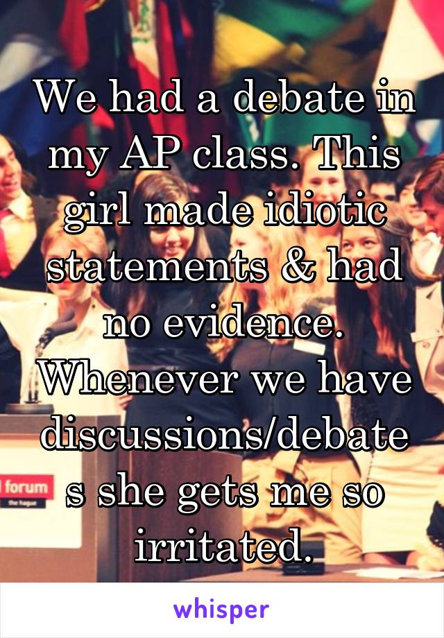 We had a debate in my AP class. This girl made idiotic statements & had no evidence. Whenever we have discussions/debates she gets me so irritated.