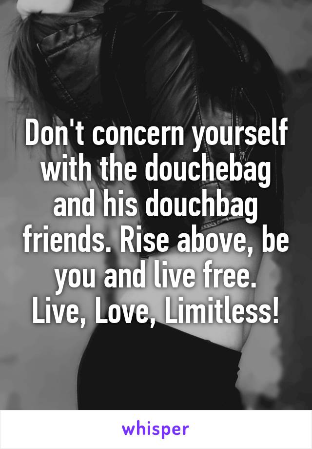 Don't concern yourself with the douchebag and his douchbag friends. Rise above, be you and live free.
Live, Love, Limitless!