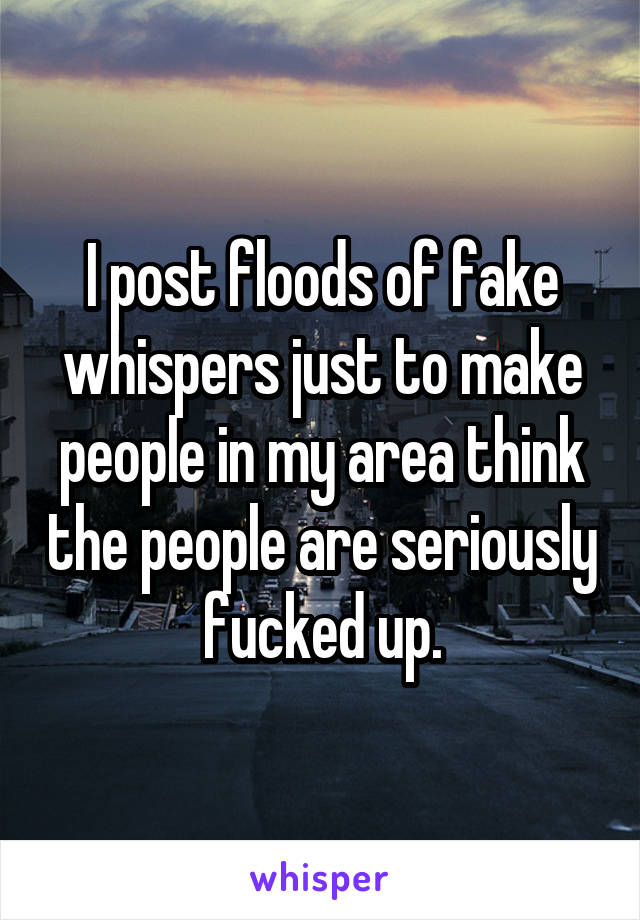 I post floods of fake whispers just to make people in my area think the people are seriously fucked up.