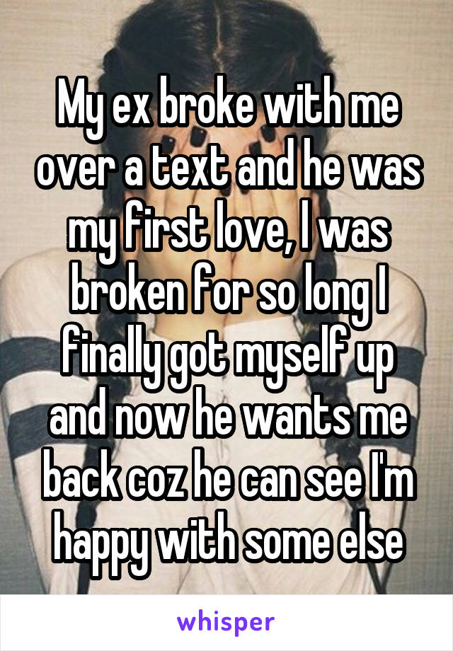 My ex broke with me over a text and he was my first love, l was broken for so long I finally got myself up and now he wants me back coz he can see I'm happy with some else