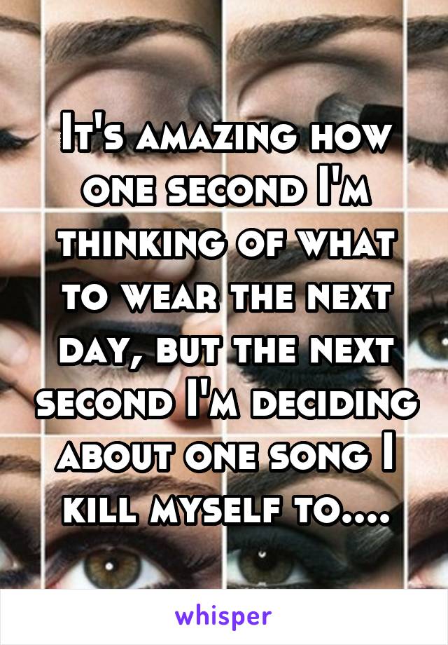 It's amazing how one second I'm thinking of what to wear the next day, but the next second I'm deciding about one song I kill myself to....