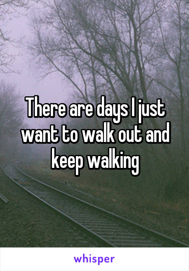 There are days I just want to walk out and keep walking