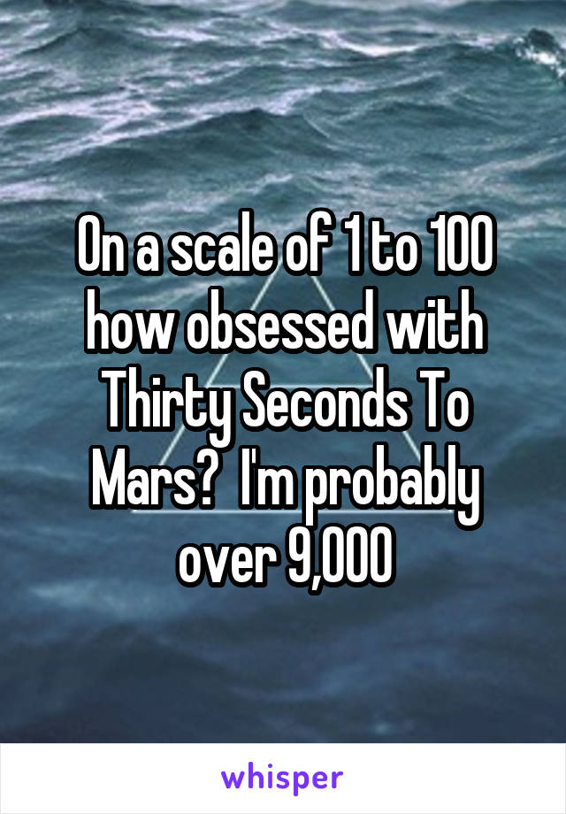 On a scale of 1 to 100 how obsessed with Thirty Seconds To Mars?  I'm probably over 9,000