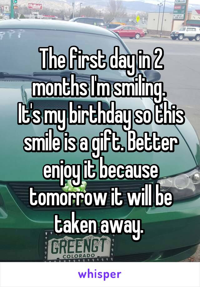 The first day in 2 months I'm smiling. 
It's my birthday so this smile is a gift. Better enjoy it because tomorrow it will be taken away. 