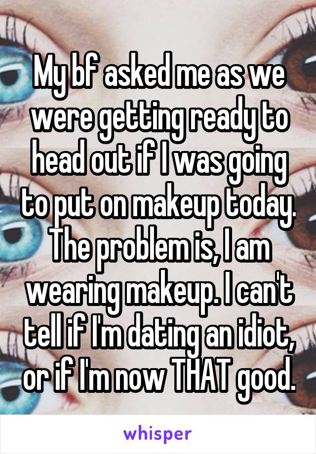 My bf asked me as we were getting ready to head out if I was going to put on makeup today. The problem is, I am wearing makeup. I can't tell if I'm dating an idiot, or if I'm now THAT good.