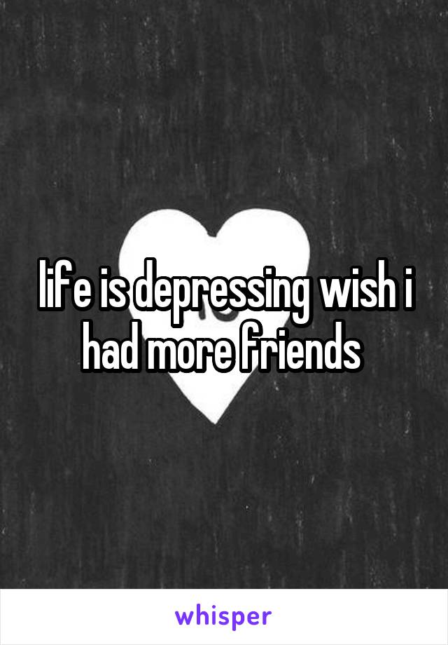 life is depressing wish i had more friends 