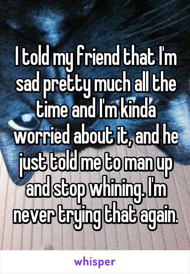 I told my friend that I'm sad pretty much all the time and I'm kinda worried about it, and he just told me to man up and stop whining. I'm never trying that again.