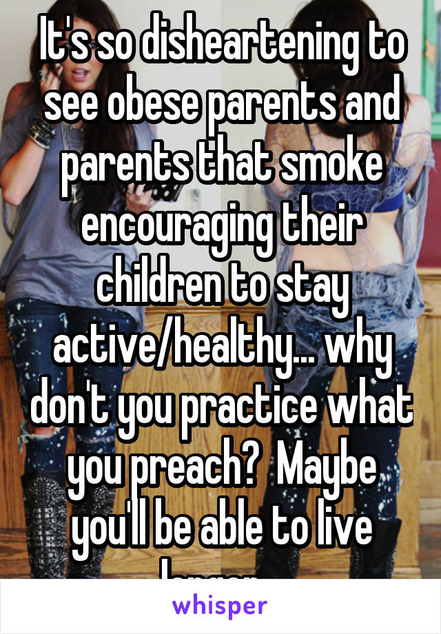 It's so disheartening to see obese parents and parents that smoke encouraging their children to stay active/healthy... why don't you practice what you preach?  Maybe you'll be able to live longer...