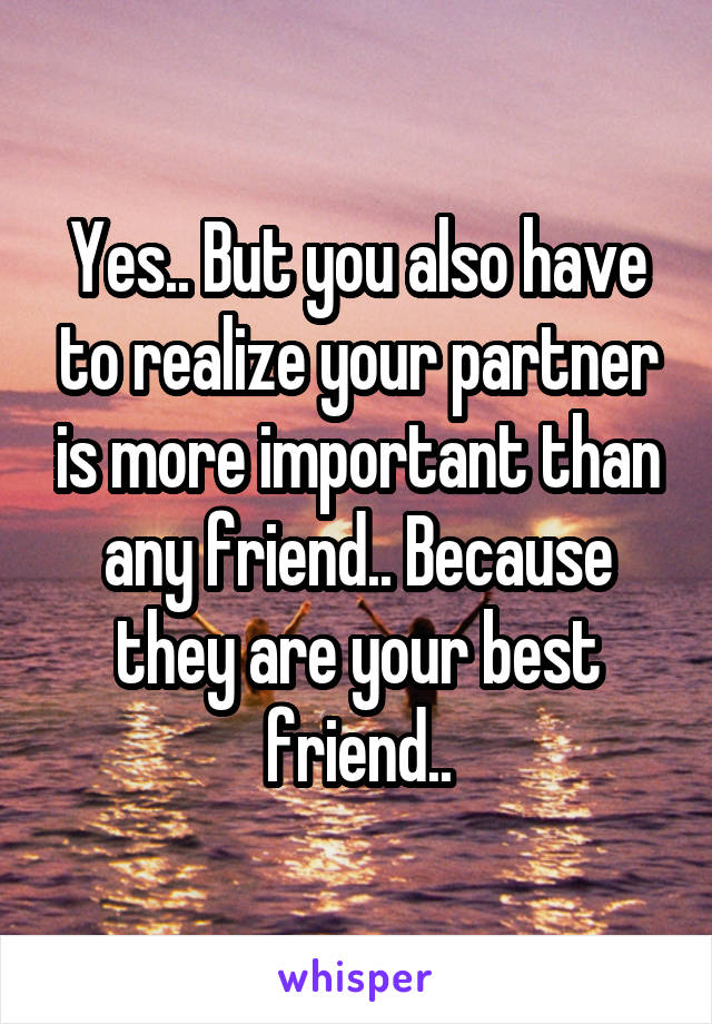 Yes.. But you also have to realize your partner is more important than any friend.. Because they are your best friend..