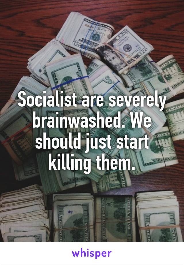 Socialist are severely brainwashed. We should just start killing them.