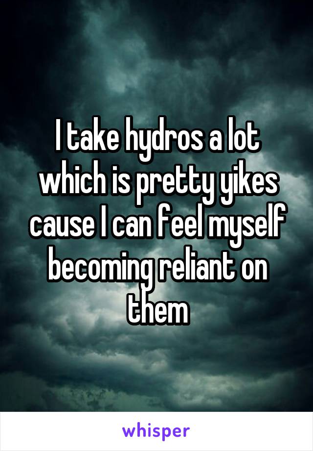 I take hydros a lot which is pretty yikes cause I can feel myself becoming reliant on them