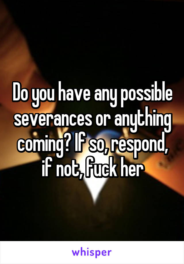 Do you have any possible severances or anything coming? If so, respond, if not, fuck her