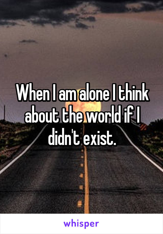 When I am alone I think about the world if I didn't exist.