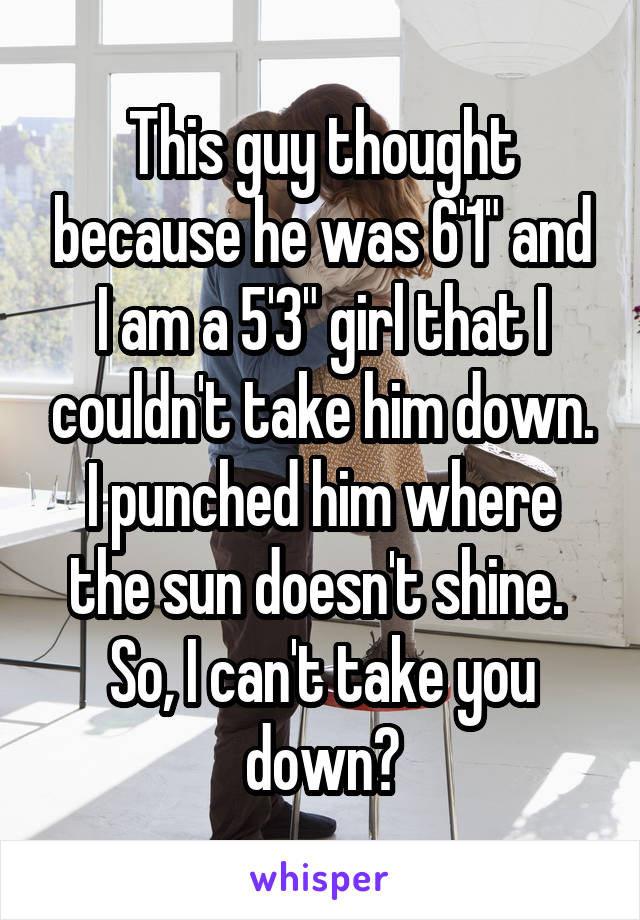 This guy thought because he was 6'1" and I am a 5'3" girl that I couldn't take him down.
I punched him where the sun doesn't shine. 
So, I can't take you down?