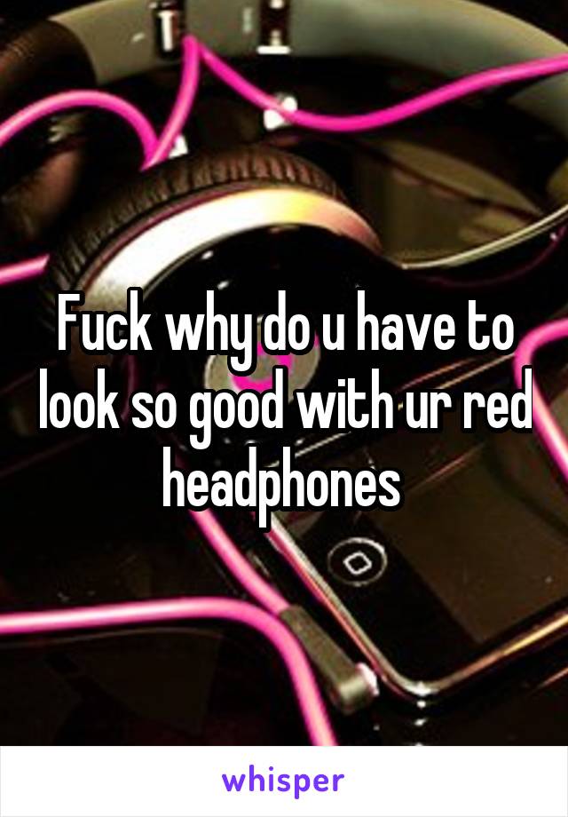 Fuck why do u have to look so good with ur red headphones 