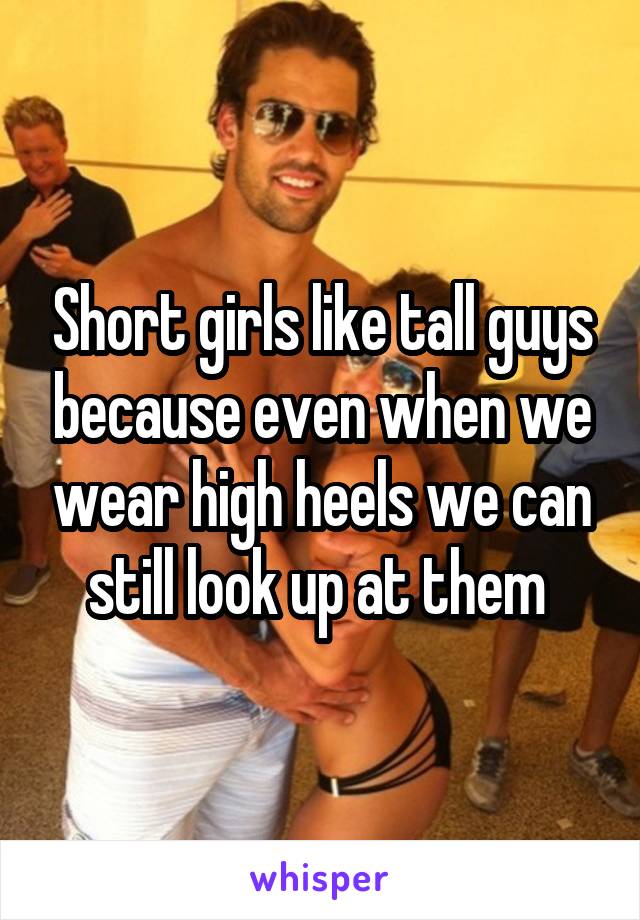 Short girls like tall guys because even when we wear high heels we can still look up at them 