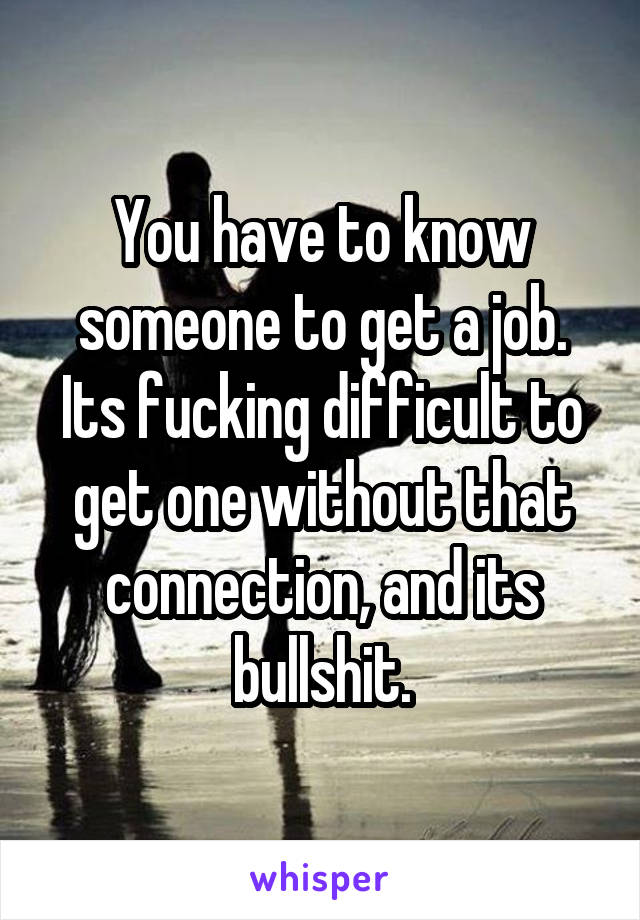 You have to know someone to get a job. Its fucking difficult to get one without that connection, and its bullshit.