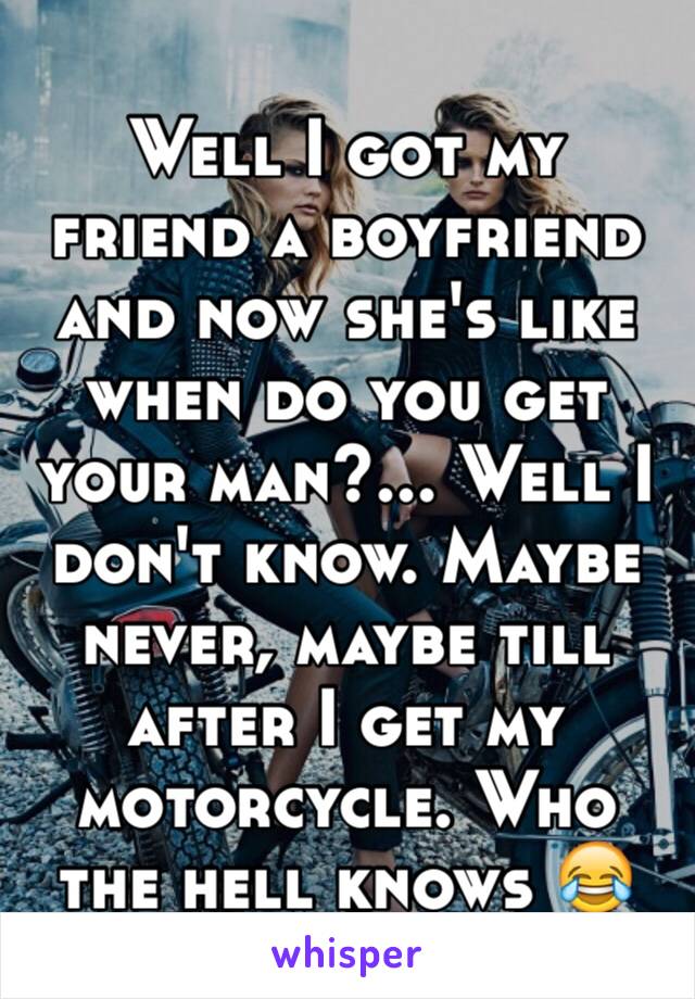 Well I got my friend a boyfriend and now she's like when do you get your man?... Well I don't know. Maybe never, maybe till after I get my motorcycle. Who the hell knows 😂