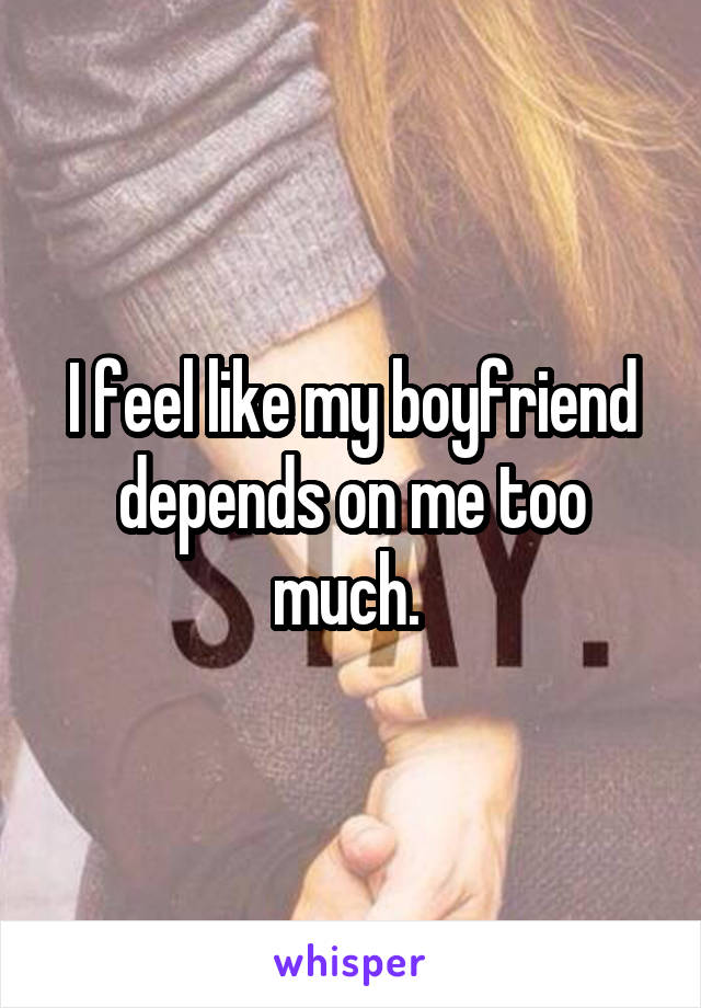 I feel like my boyfriend depends on me too much. 