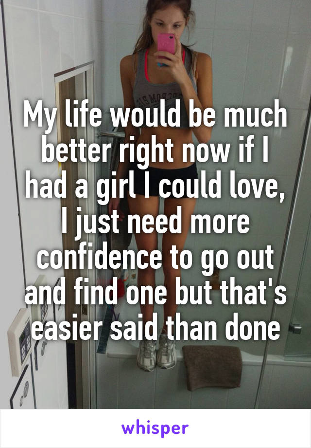 My life would be much better right now if I had a girl I could love, I just need more confidence to go out and find one but that's easier said than done