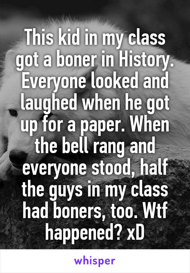 This kid in my class got a boner in History. Everyone looked and laughed when he got up for a paper. When the bell rang and everyone stood, half the guys in my class had boners, too. Wtf happened? xD