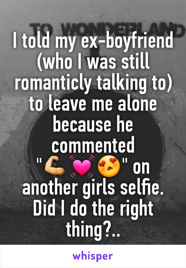 I told my ex-boyfriend (who I was still romanticly talking to) to leave me alone because he commented "💪💓😍" on another girls selfie. Did I do the right thing?..