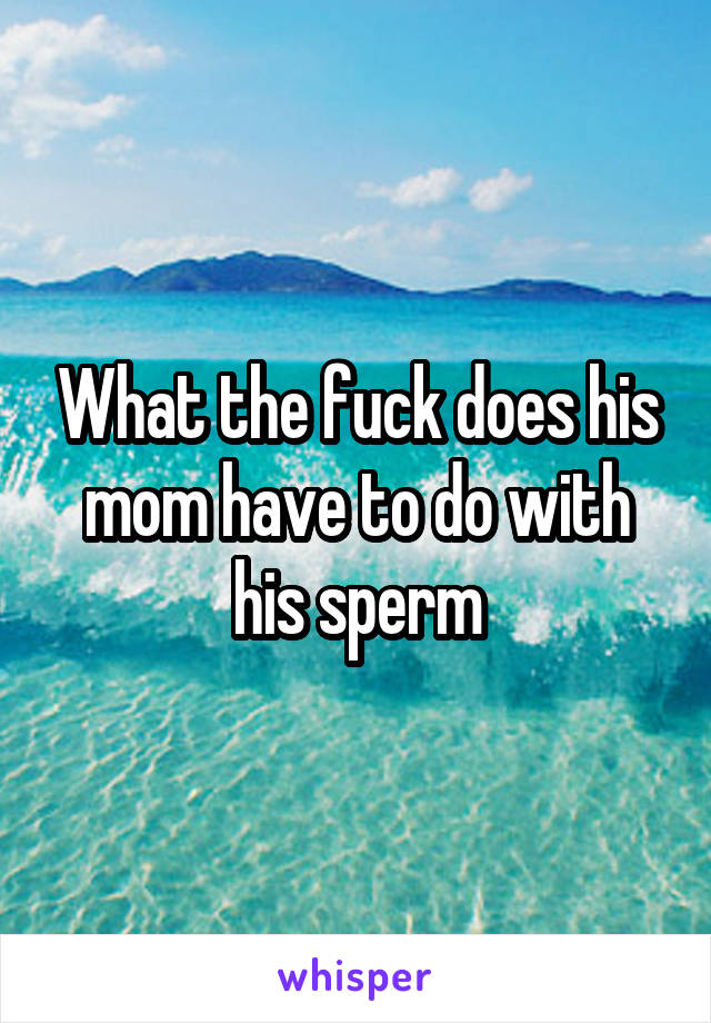 What the fuck does his mom have to do with his sperm