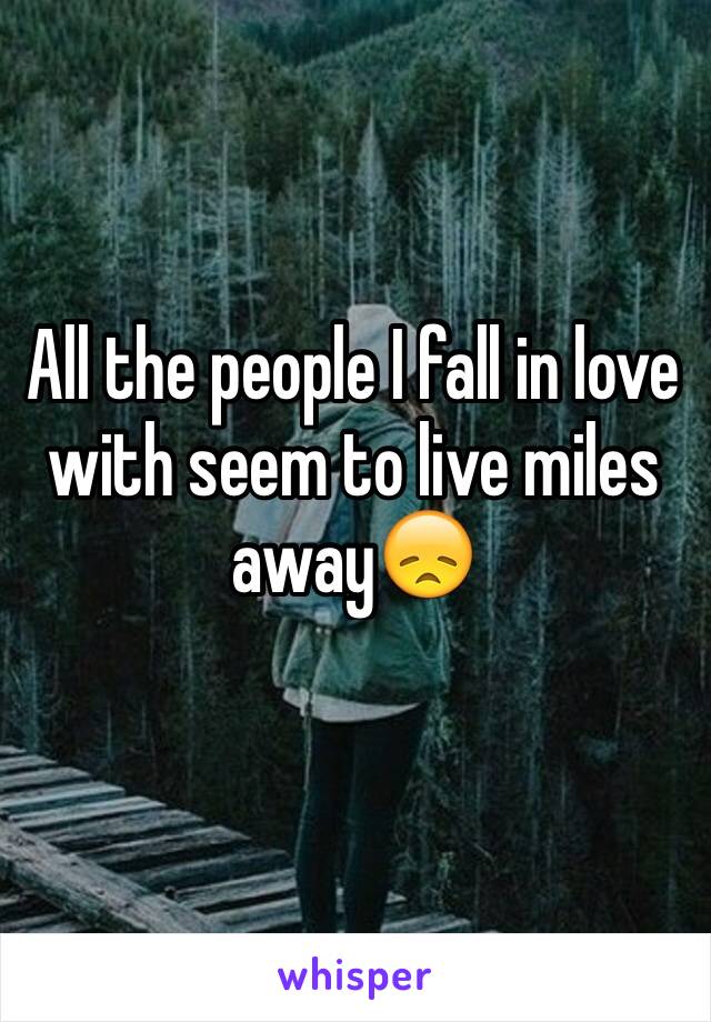 All the people I fall in love with seem to live miles away😞