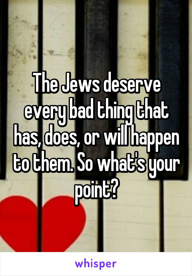 The Jews deserve every bad thing that has, does, or will happen to them. So what's your point?