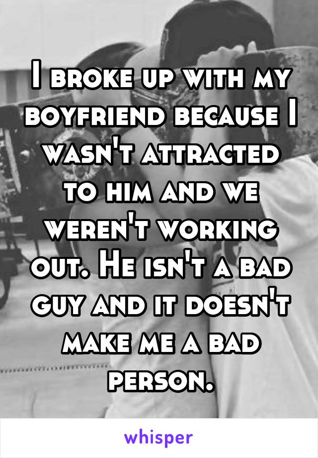 I broke up with my boyfriend because I wasn't attracted to him and we weren't working out. He isn't a bad guy and it doesn't make me a bad person.