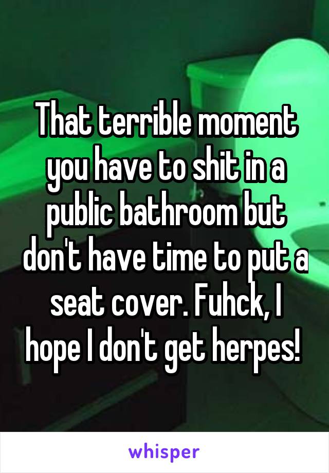 That terrible moment you have to shit in a public bathroom but don't have time to put a seat cover. Fuhck, I hope I don't get herpes! 