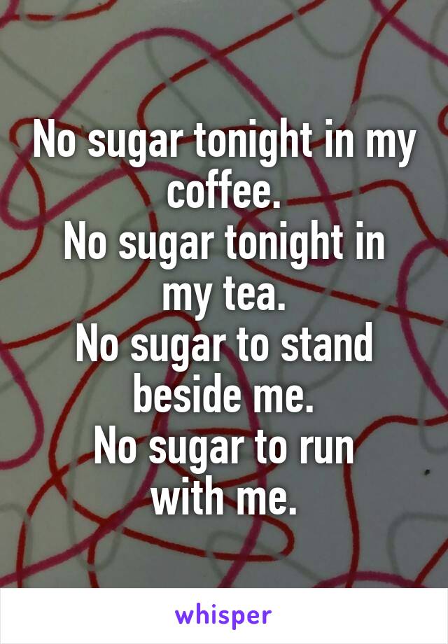 No sugar tonight in my coffee.
No sugar tonight in my tea.
No sugar to stand beside me.
No sugar to run
with me.