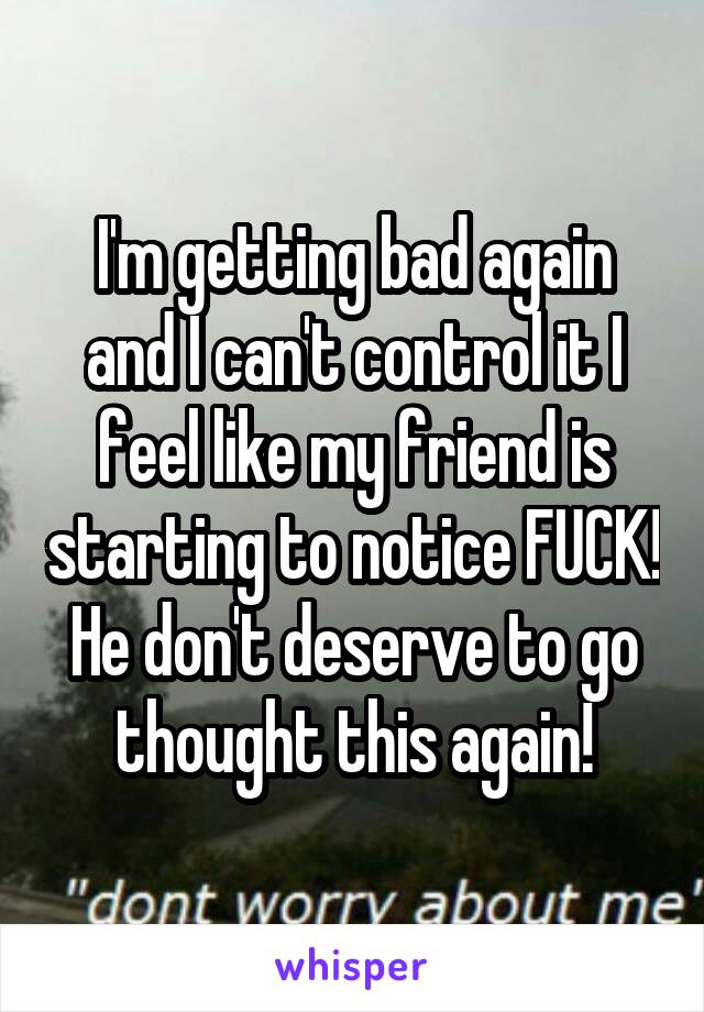 I'm getting bad again and I can't control it I feel like my friend is starting to notice FUCK! He don't deserve to go thought this again!