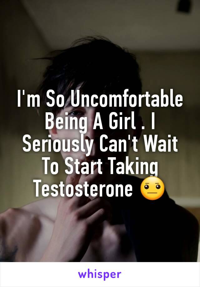 I'm So Uncomfortable Being A Girl . I Seriously Can't Wait To Start Taking Testosterone 😐