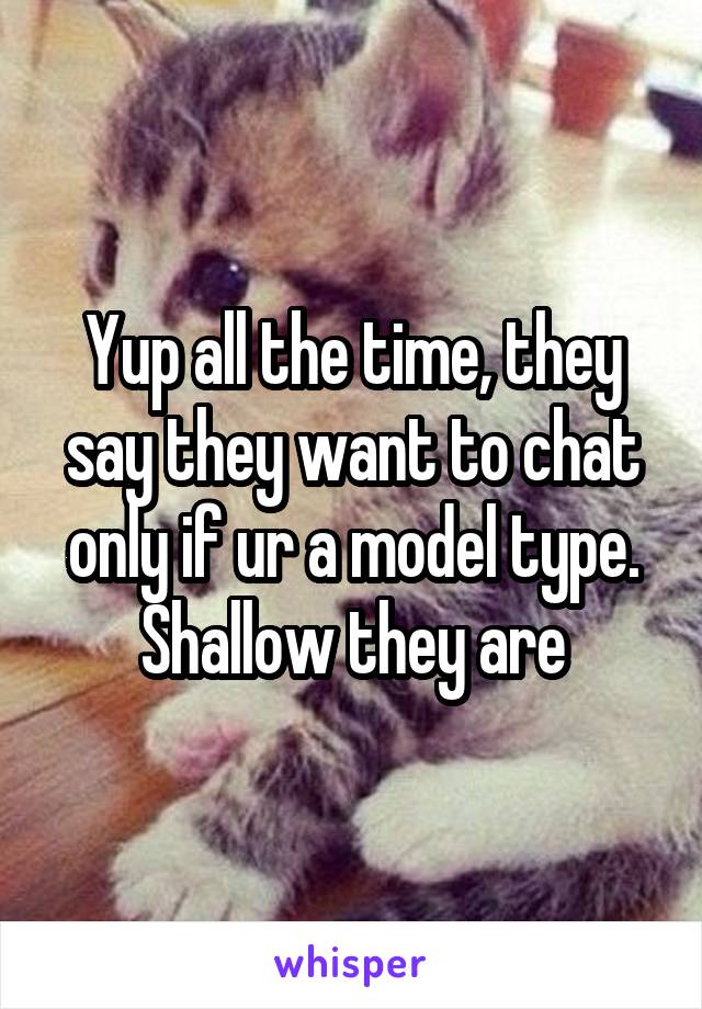 Yup all the time, they say they want to chat only if ur a model type. Shallow they are