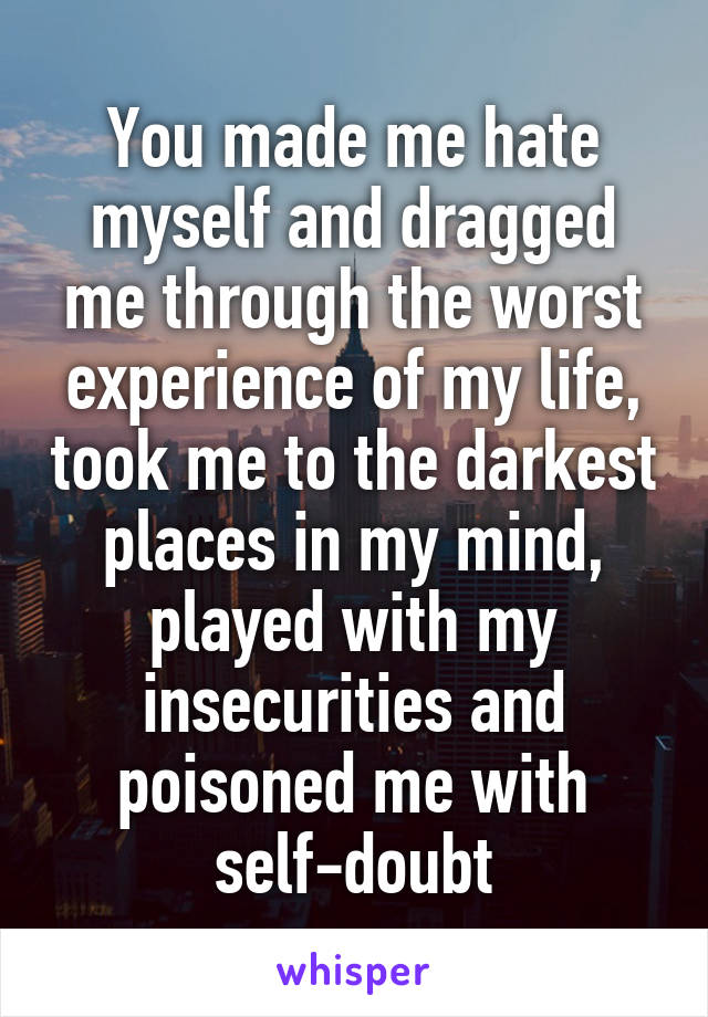 You made me hate myself and dragged me through the worst experience of my life, took me to the darkest places in my mind, played with my insecurities and poisoned me with self-doubt