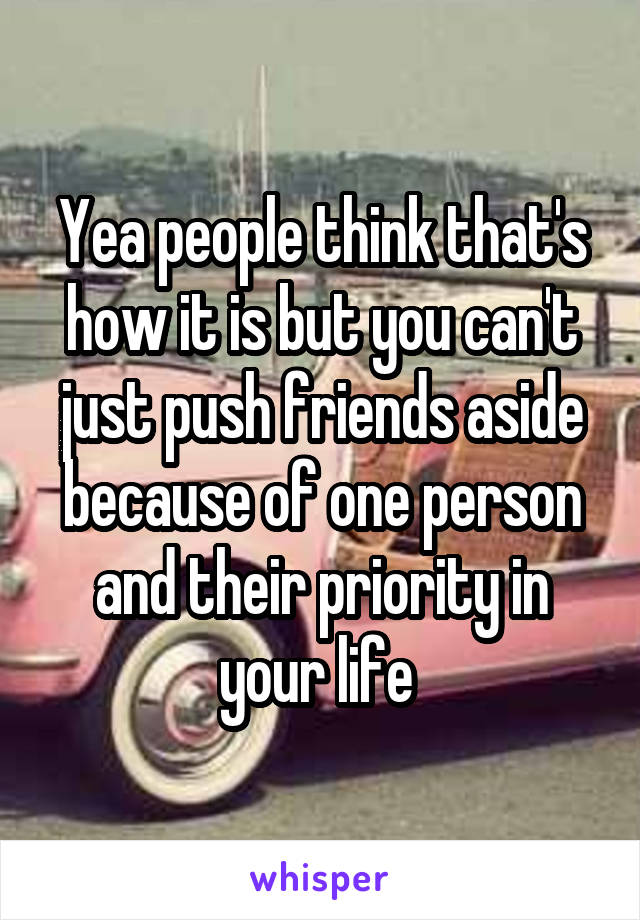 Yea people think that's how it is but you can't just push friends aside because of one person and their priority in your life 