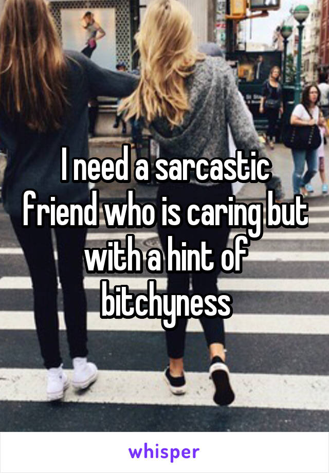 I need a sarcastic friend who is caring but with a hint of bitchyness