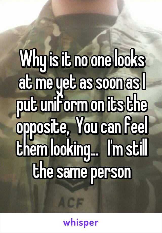 Why is it no one looks at me yet as soon as I put uniform on its the opposite,  You can feel them looking...   I'm still the same person