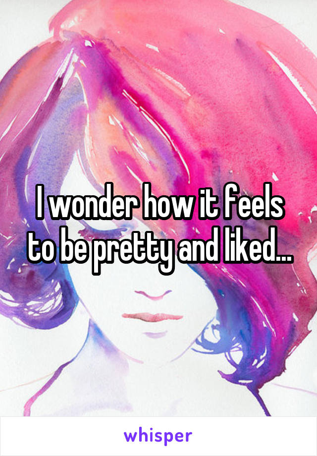 I wonder how it feels to be pretty and liked...