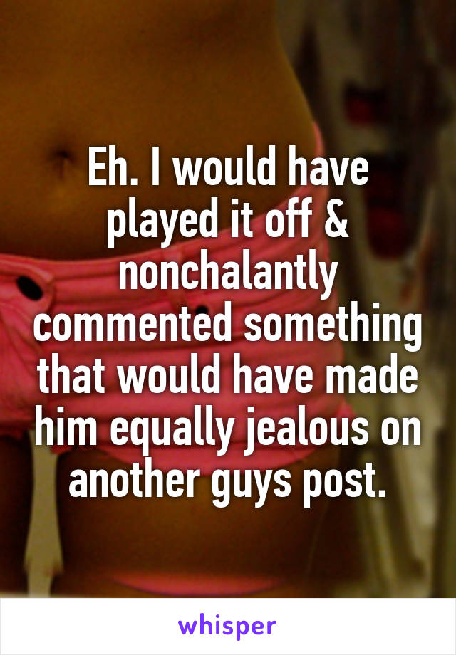 Eh. I would have played it off & nonchalantly commented something that would have made him equally jealous on another guys post.